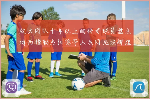 效力同队十年以上的传奇球员盘点梅西穆勒杰拉德等人共同见证辉煌岁月