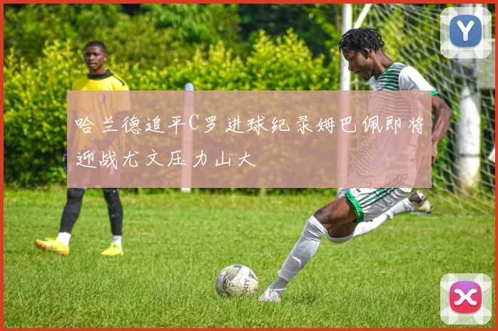 哈兰德追平C罗进球纪录姆巴佩即将迎战尤文压力山大