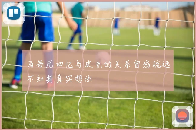 马蒂厄回忆与皮克的关系曾感疏远不知其真实想法