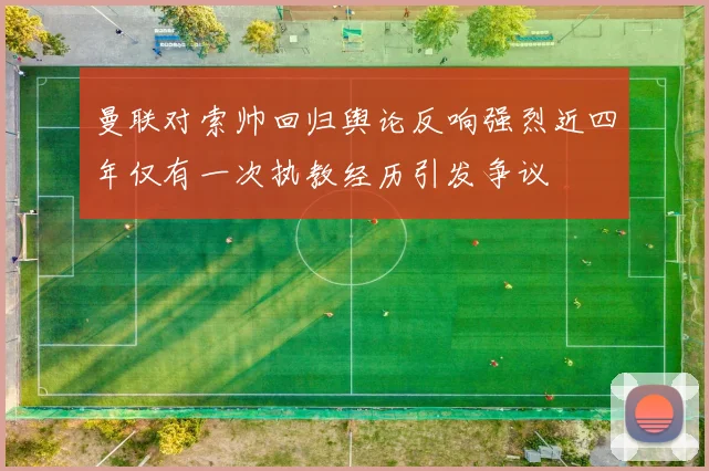曼联对索帅回归舆论反响强烈近四年仅有一次执教经历引发争议