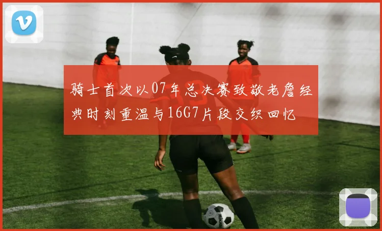 骑士首次以07年总决赛致敬老詹经典时刻重温与16G7片段交织回忆