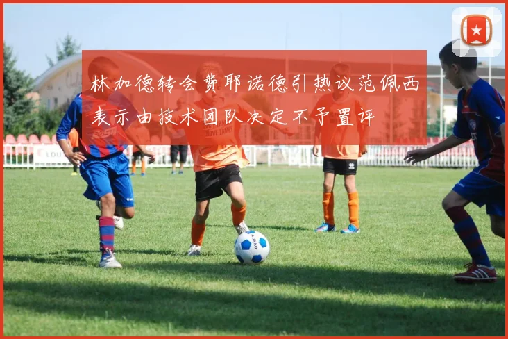 林加德转会费耶诺德引热议范佩西表示由技术团队决定不予置评
