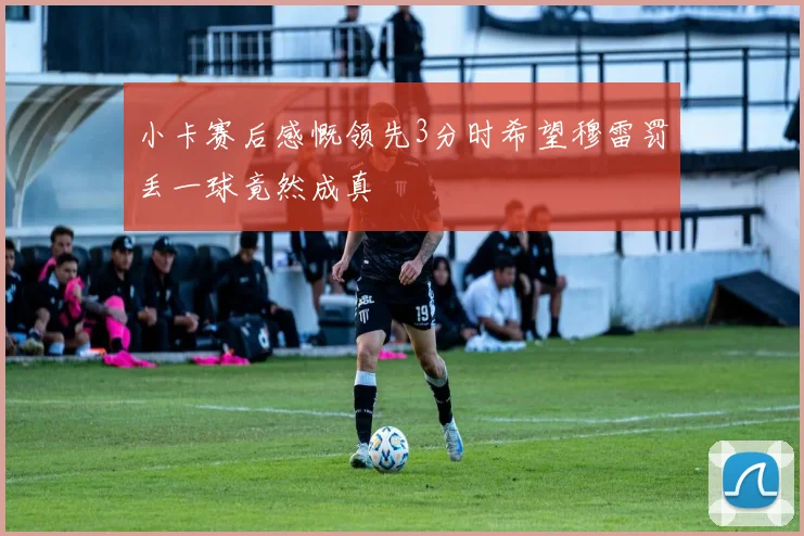小卡赛后感慨领先3分时希望穆雷罚丢一球竟然成真