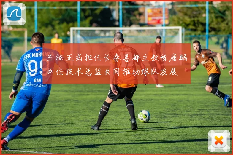 王栋正式担任长春喜都主教练唐鹏举任技术总监共同推动球队发展