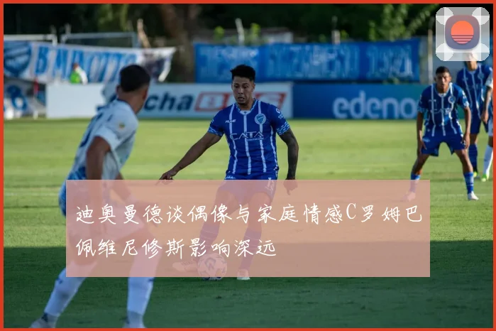 迪奥曼德谈偶像与家庭情感C罗姆巴佩维尼修斯影响深远