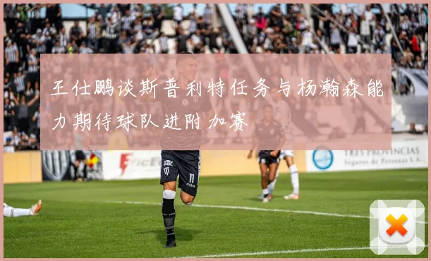 王仕鹏谈斯普利特任务与杨瀚森能力期待球队进附加赛