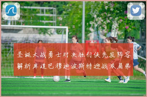 圣诞大战勇士对决独行侠先发阵容解析库追巴穆迪波斯特迎战浓眉弗拉格