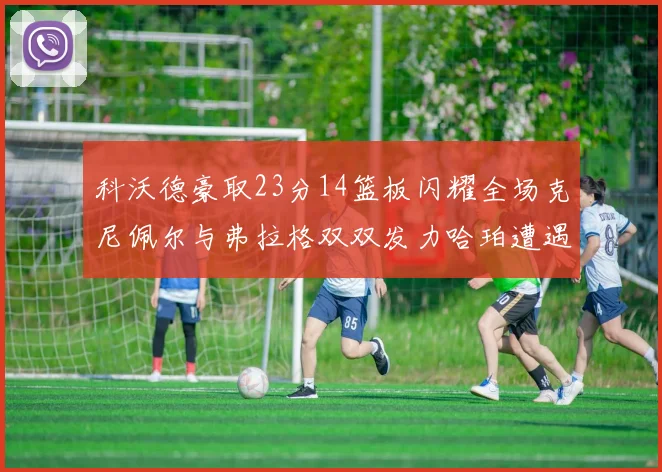 科沃德豪取23分14篮板闪耀全场克尼佩尔与弗拉格双双发力哈珀遭遇瓶颈表现低迷