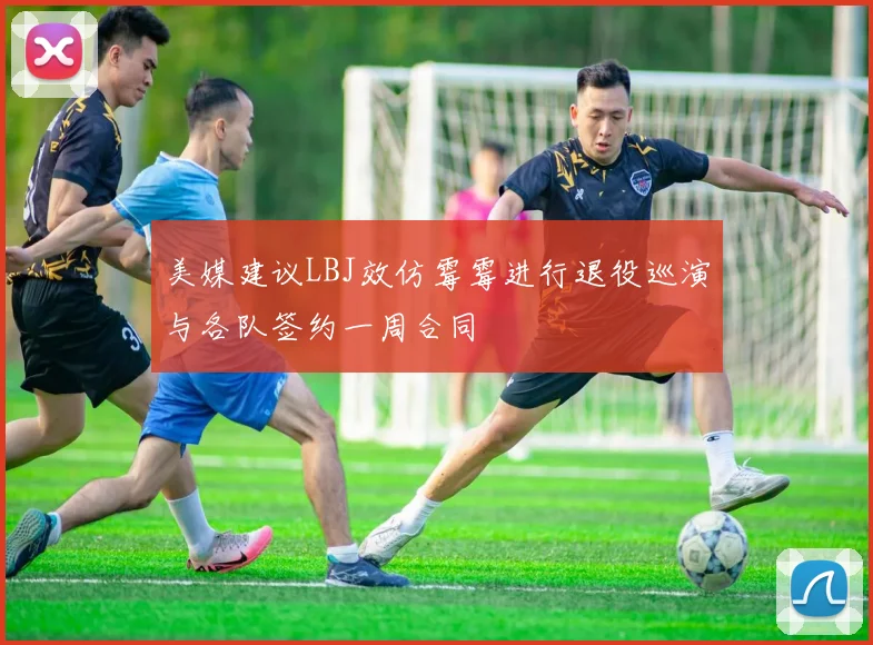 美媒建议LBJ效仿霉霉进行退役巡演与各队签约一周合同