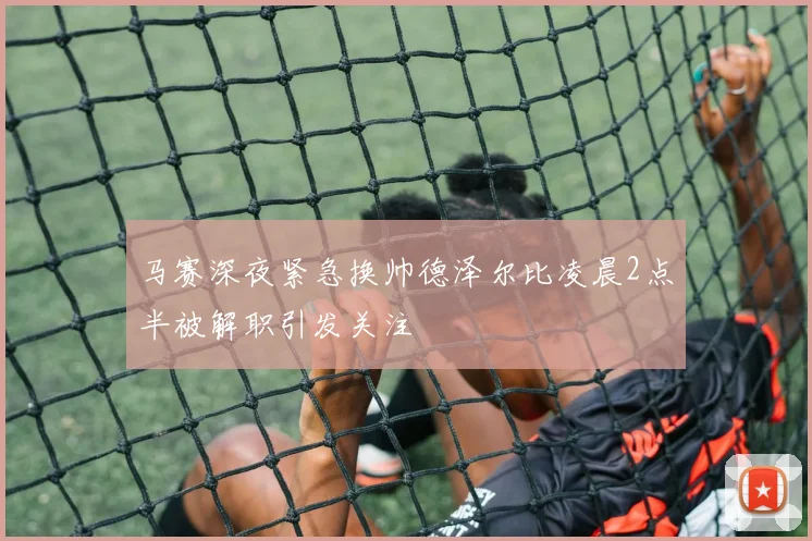 马赛深夜紧急换帅德泽尔比凌晨2点半被解职引发关注